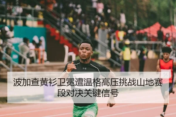 波加查黄衫卫冕遭温格高压挑战山地赛段对决关键信号