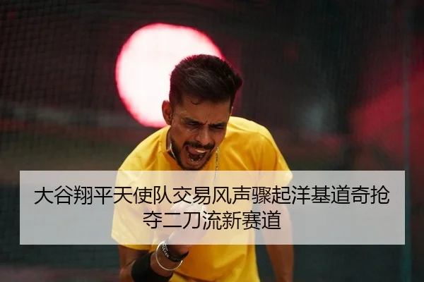 大谷翔平天使队交易风声骤起洋基道奇抢夺二刀流新赛道